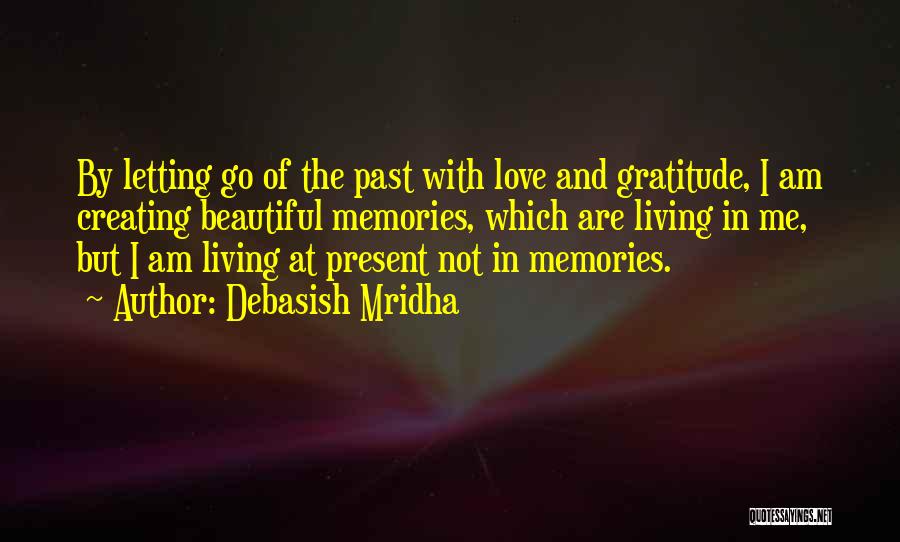 Debasish Mridha Quotes: By Letting Go Of The Past With Love And Gratitude, I Am Creating Beautiful Memories, Which Are Living In Me,