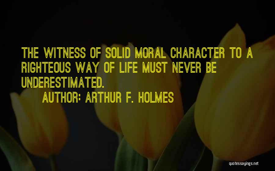 Arthur F. Holmes Quotes: The Witness Of Solid Moral Character To A Righteous Way Of Life Must Never Be Underestimated.