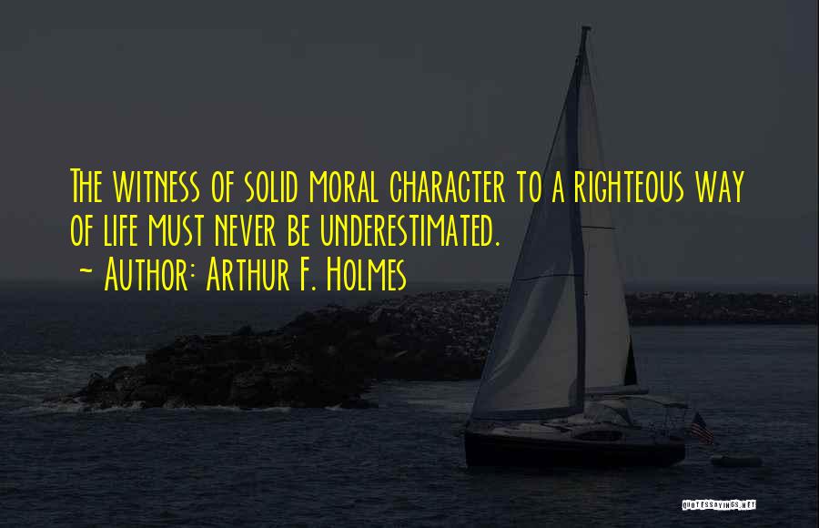 Arthur F. Holmes Quotes: The Witness Of Solid Moral Character To A Righteous Way Of Life Must Never Be Underestimated.