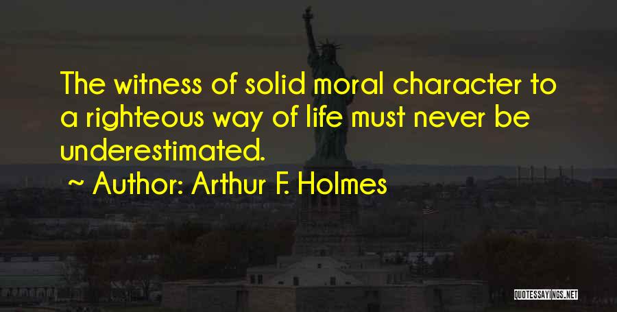 Arthur F. Holmes Quotes: The Witness Of Solid Moral Character To A Righteous Way Of Life Must Never Be Underestimated.