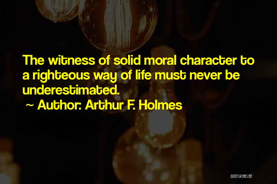 Arthur F. Holmes Quotes: The Witness Of Solid Moral Character To A Righteous Way Of Life Must Never Be Underestimated.