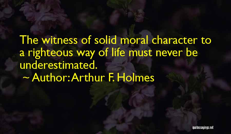 Arthur F. Holmes Quotes: The Witness Of Solid Moral Character To A Righteous Way Of Life Must Never Be Underestimated.