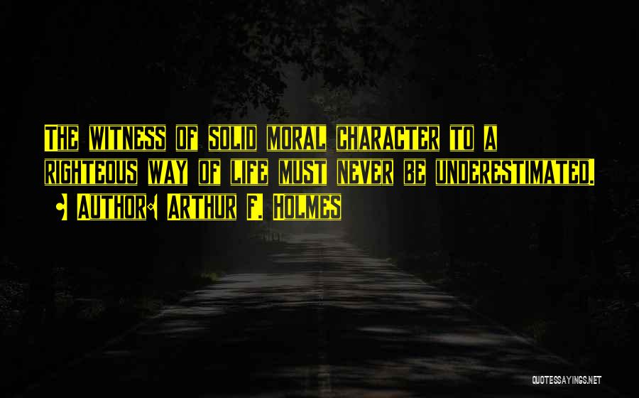 Arthur F. Holmes Quotes: The Witness Of Solid Moral Character To A Righteous Way Of Life Must Never Be Underestimated.