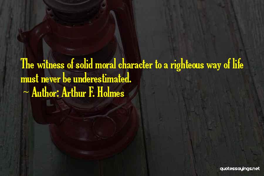 Arthur F. Holmes Quotes: The Witness Of Solid Moral Character To A Righteous Way Of Life Must Never Be Underestimated.