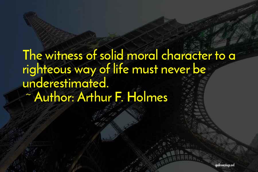 Arthur F. Holmes Quotes: The Witness Of Solid Moral Character To A Righteous Way Of Life Must Never Be Underestimated.