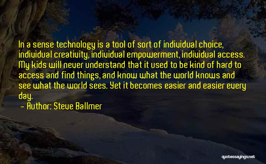 Steve Ballmer Quotes: In A Sense Technology Is A Tool Of Sort Of Individual Choice, Individual Creativity, Individual Empowerment, Individual Access. My Kids