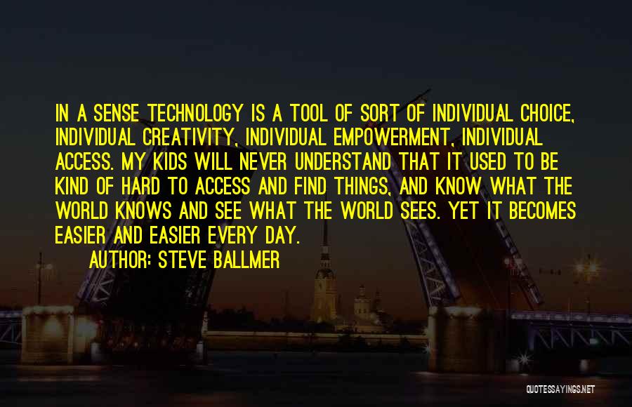 Steve Ballmer Quotes: In A Sense Technology Is A Tool Of Sort Of Individual Choice, Individual Creativity, Individual Empowerment, Individual Access. My Kids