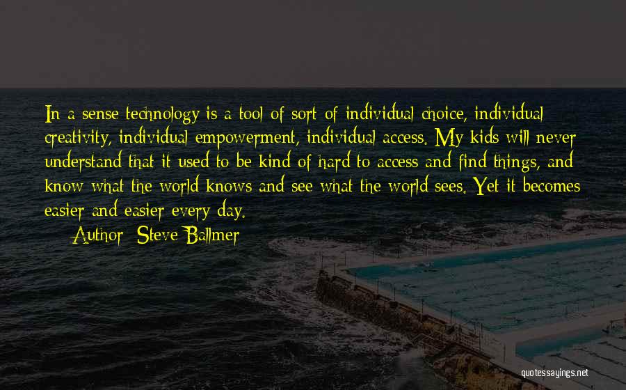 Steve Ballmer Quotes: In A Sense Technology Is A Tool Of Sort Of Individual Choice, Individual Creativity, Individual Empowerment, Individual Access. My Kids