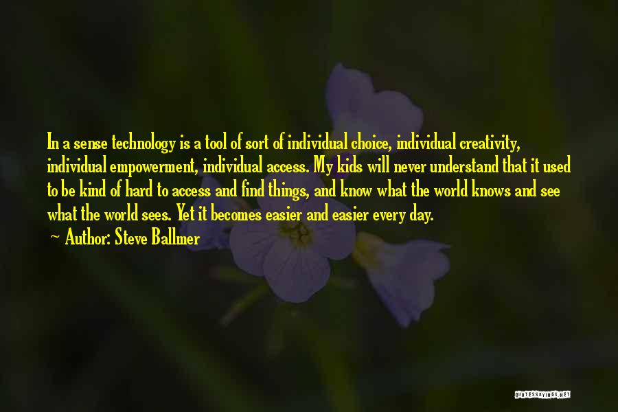 Steve Ballmer Quotes: In A Sense Technology Is A Tool Of Sort Of Individual Choice, Individual Creativity, Individual Empowerment, Individual Access. My Kids