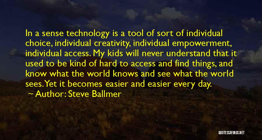 Steve Ballmer Quotes: In A Sense Technology Is A Tool Of Sort Of Individual Choice, Individual Creativity, Individual Empowerment, Individual Access. My Kids