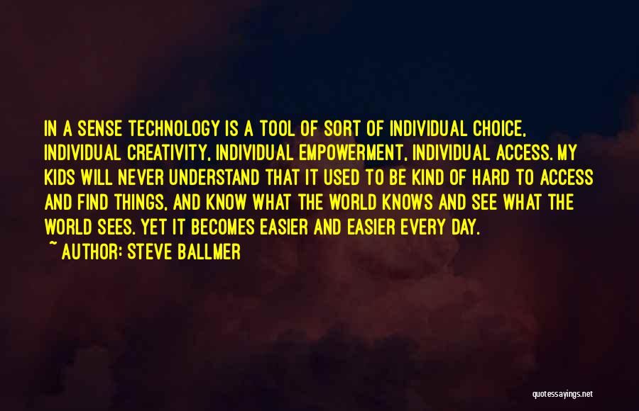 Steve Ballmer Quotes: In A Sense Technology Is A Tool Of Sort Of Individual Choice, Individual Creativity, Individual Empowerment, Individual Access. My Kids