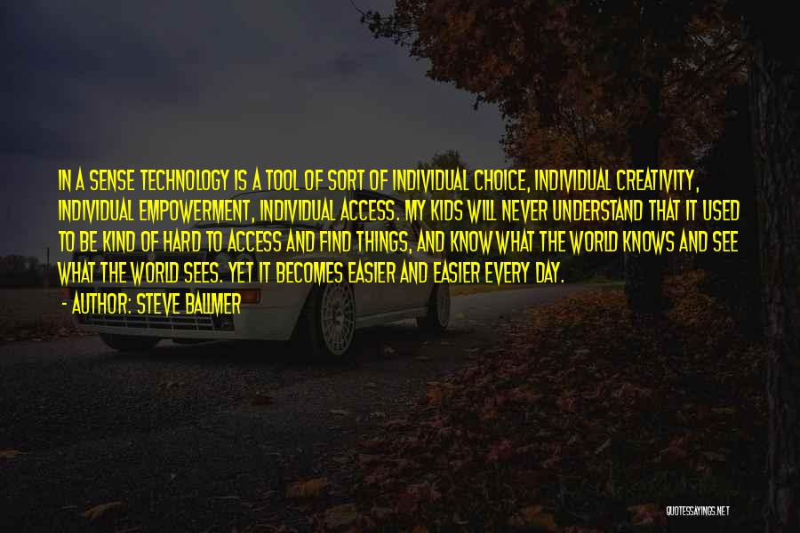 Steve Ballmer Quotes: In A Sense Technology Is A Tool Of Sort Of Individual Choice, Individual Creativity, Individual Empowerment, Individual Access. My Kids