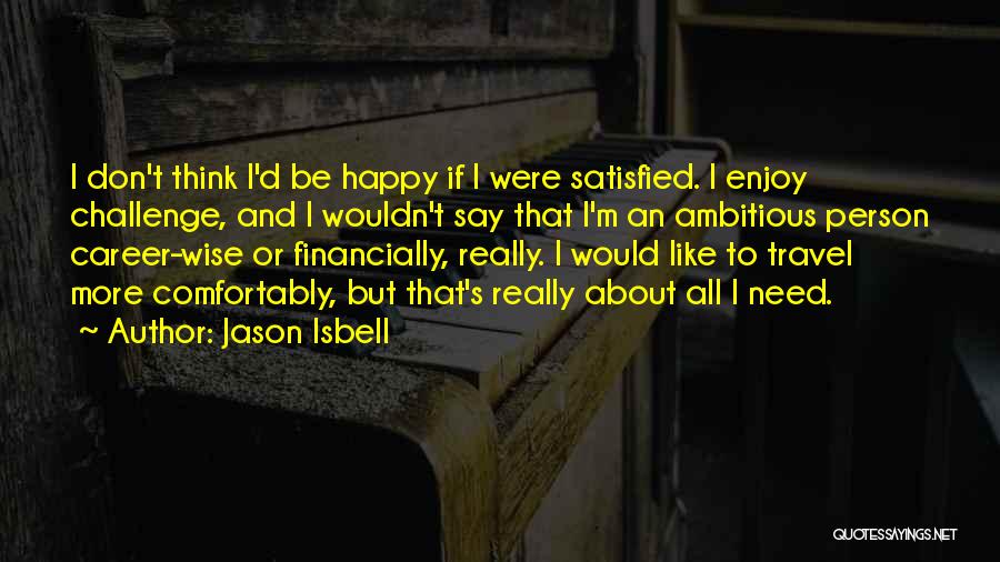 Jason Isbell Quotes: I Don't Think I'd Be Happy If I Were Satisfied. I Enjoy Challenge, And I Wouldn't Say That I'm An