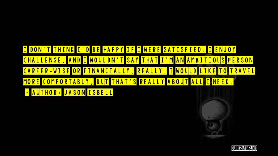 Jason Isbell Quotes: I Don't Think I'd Be Happy If I Were Satisfied. I Enjoy Challenge, And I Wouldn't Say That I'm An