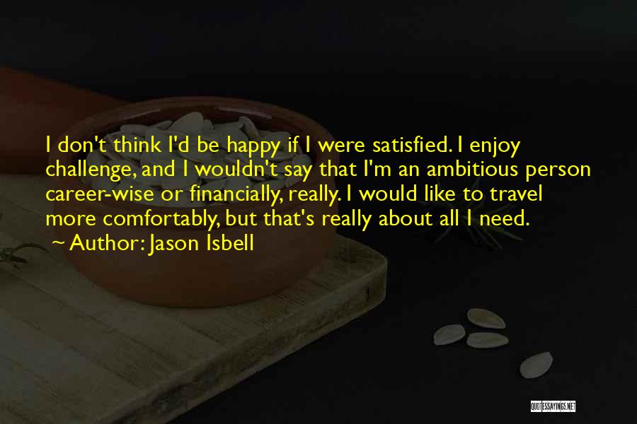 Jason Isbell Quotes: I Don't Think I'd Be Happy If I Were Satisfied. I Enjoy Challenge, And I Wouldn't Say That I'm An