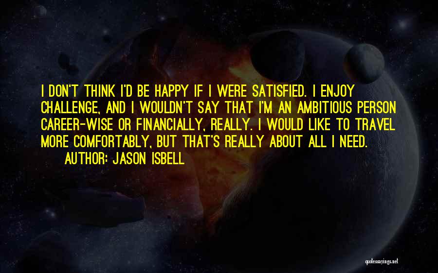 Jason Isbell Quotes: I Don't Think I'd Be Happy If I Were Satisfied. I Enjoy Challenge, And I Wouldn't Say That I'm An