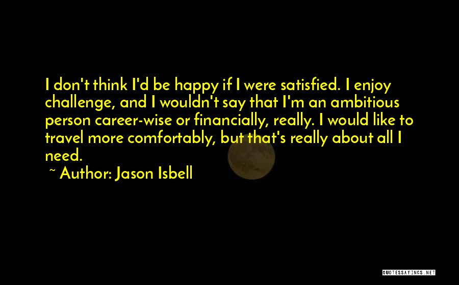 Jason Isbell Quotes: I Don't Think I'd Be Happy If I Were Satisfied. I Enjoy Challenge, And I Wouldn't Say That I'm An