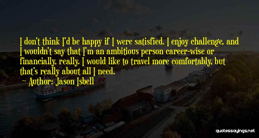 Jason Isbell Quotes: I Don't Think I'd Be Happy If I Were Satisfied. I Enjoy Challenge, And I Wouldn't Say That I'm An