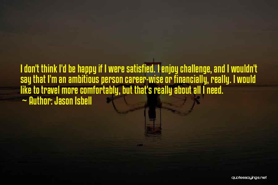 Jason Isbell Quotes: I Don't Think I'd Be Happy If I Were Satisfied. I Enjoy Challenge, And I Wouldn't Say That I'm An