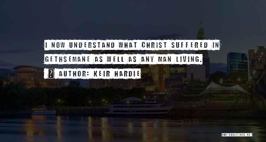 Keir Hardie Quotes: I Now Understand What Christ Suffered In Gethsemane As Well As Any Man Living.