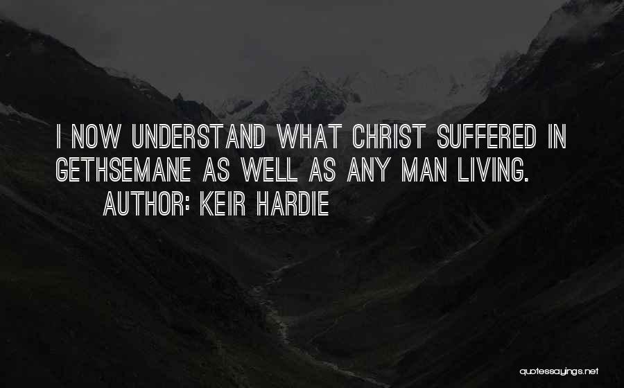 Keir Hardie Quotes: I Now Understand What Christ Suffered In Gethsemane As Well As Any Man Living.