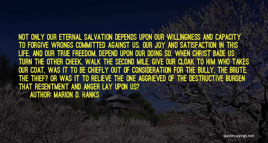 Marion D. Hanks Quotes: Not Only Our Eternal Salvation Depends Upon Our Willingness And Capacity To Forgive Wrongs Committed Against Us. Our Joy And
