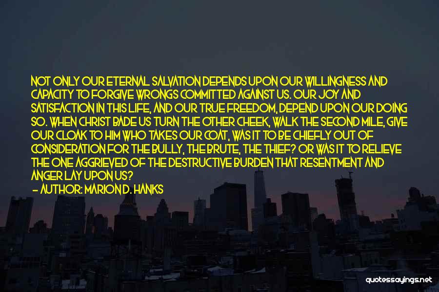 Marion D. Hanks Quotes: Not Only Our Eternal Salvation Depends Upon Our Willingness And Capacity To Forgive Wrongs Committed Against Us. Our Joy And