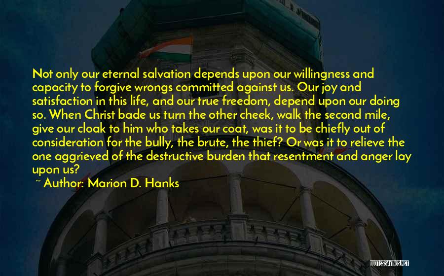Marion D. Hanks Quotes: Not Only Our Eternal Salvation Depends Upon Our Willingness And Capacity To Forgive Wrongs Committed Against Us. Our Joy And