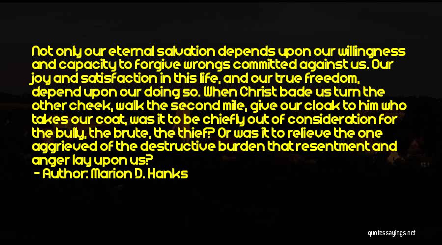 Marion D. Hanks Quotes: Not Only Our Eternal Salvation Depends Upon Our Willingness And Capacity To Forgive Wrongs Committed Against Us. Our Joy And