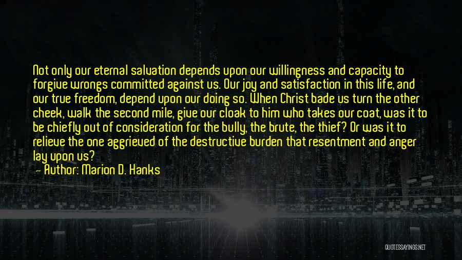 Marion D. Hanks Quotes: Not Only Our Eternal Salvation Depends Upon Our Willingness And Capacity To Forgive Wrongs Committed Against Us. Our Joy And