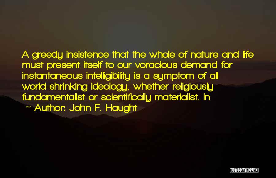 John F. Haught Quotes: A Greedy Insistence That The Whole Of Nature And Life Must Present Itself To Our Voracious Demand For Instantaneous Intelligibility