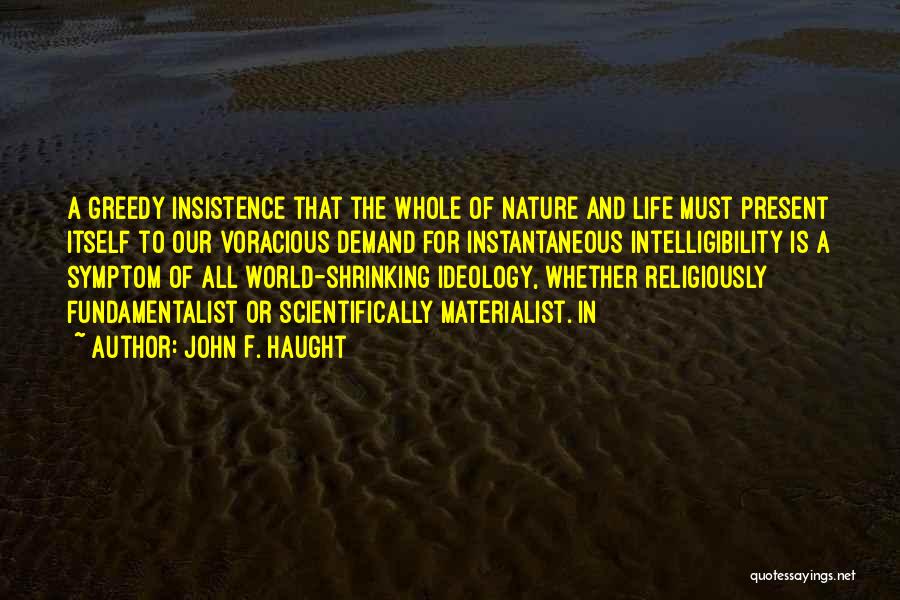John F. Haught Quotes: A Greedy Insistence That The Whole Of Nature And Life Must Present Itself To Our Voracious Demand For Instantaneous Intelligibility