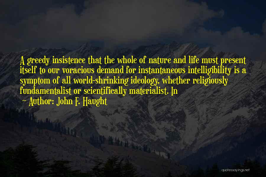 John F. Haught Quotes: A Greedy Insistence That The Whole Of Nature And Life Must Present Itself To Our Voracious Demand For Instantaneous Intelligibility