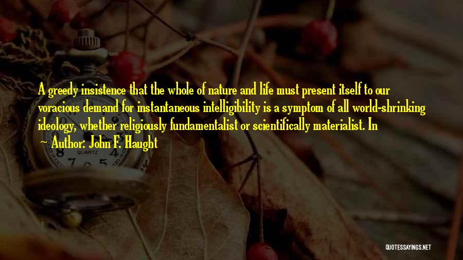 John F. Haught Quotes: A Greedy Insistence That The Whole Of Nature And Life Must Present Itself To Our Voracious Demand For Instantaneous Intelligibility