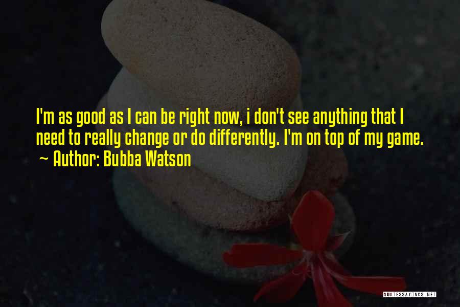 Bubba Watson Quotes: I'm As Good As I Can Be Right Now, I Don't See Anything That I Need To Really Change Or