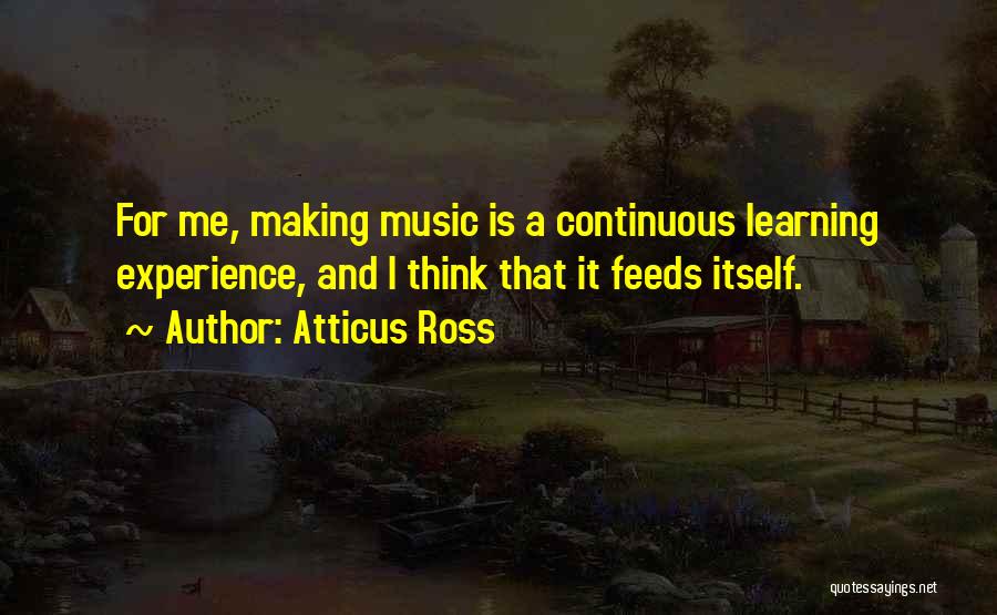 Atticus Ross Quotes: For Me, Making Music Is A Continuous Learning Experience, And I Think That It Feeds Itself.