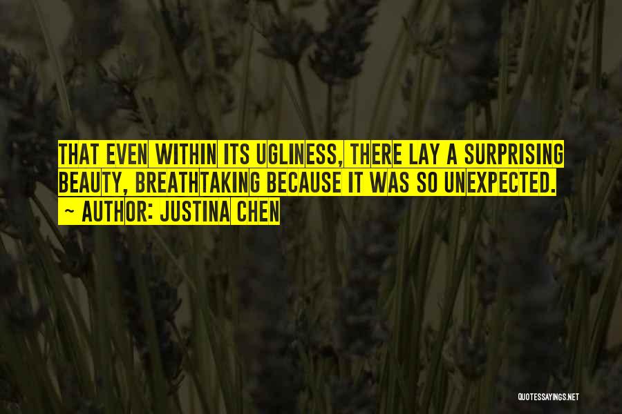 Justina Chen Quotes: That Even Within Its Ugliness, There Lay A Surprising Beauty, Breathtaking Because It Was So Unexpected.