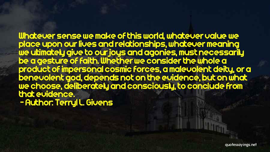 Terryl L. Givens Quotes: Whatever Sense We Make Of This World, Whatever Value We Place Upon Our Lives And Relationships, Whatever Meaning We Ultimately