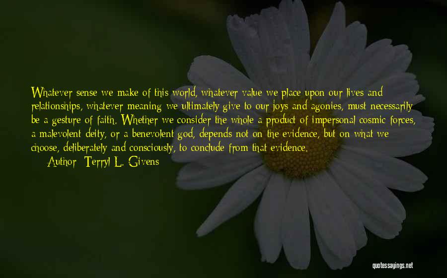Terryl L. Givens Quotes: Whatever Sense We Make Of This World, Whatever Value We Place Upon Our Lives And Relationships, Whatever Meaning We Ultimately