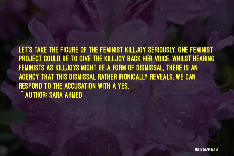 Sara Ahmed Quotes: Let's Take The Figure Of The Feminist Killjoy Seriously. One Feminist Project Could Be To Give The Killjoy Back Her