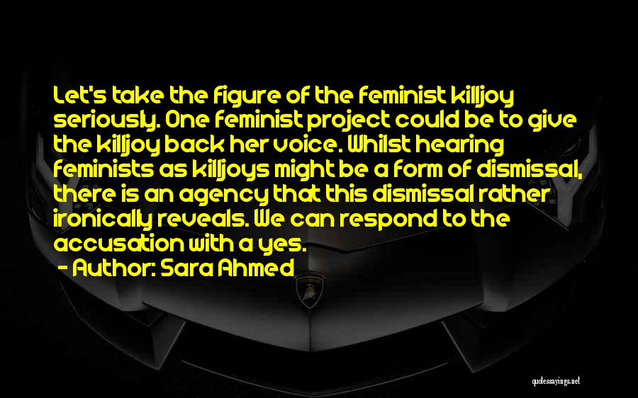 Sara Ahmed Quotes: Let's Take The Figure Of The Feminist Killjoy Seriously. One Feminist Project Could Be To Give The Killjoy Back Her