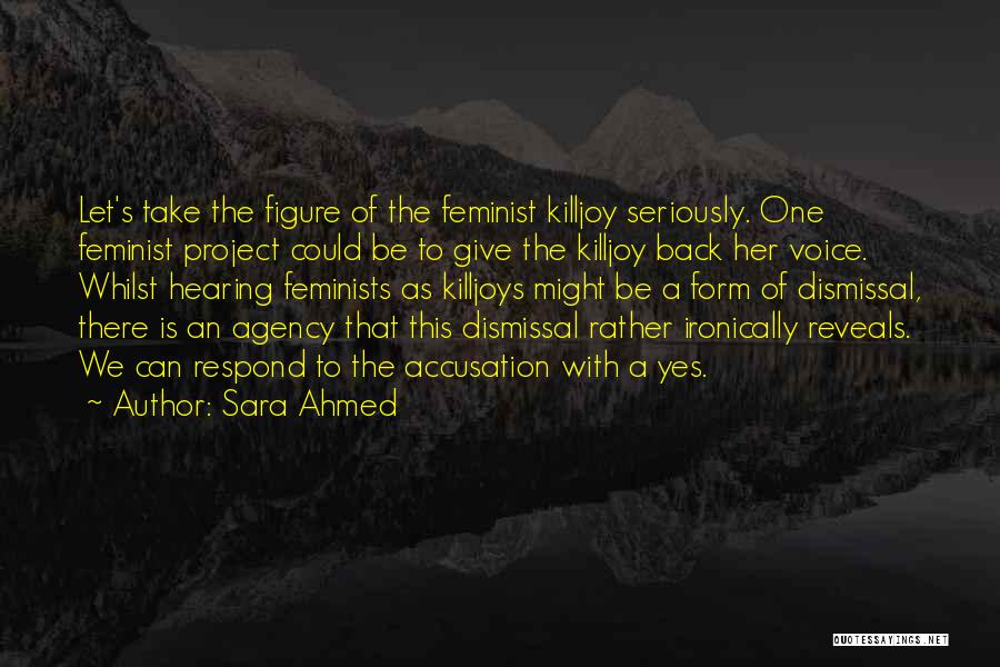 Sara Ahmed Quotes: Let's Take The Figure Of The Feminist Killjoy Seriously. One Feminist Project Could Be To Give The Killjoy Back Her