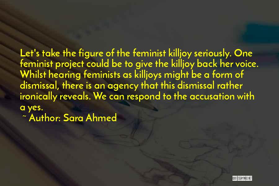 Sara Ahmed Quotes: Let's Take The Figure Of The Feminist Killjoy Seriously. One Feminist Project Could Be To Give The Killjoy Back Her