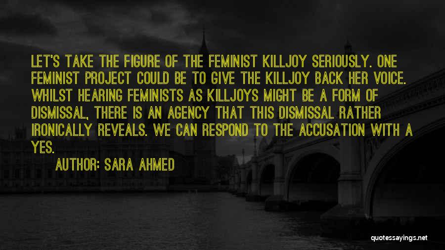 Sara Ahmed Quotes: Let's Take The Figure Of The Feminist Killjoy Seriously. One Feminist Project Could Be To Give The Killjoy Back Her