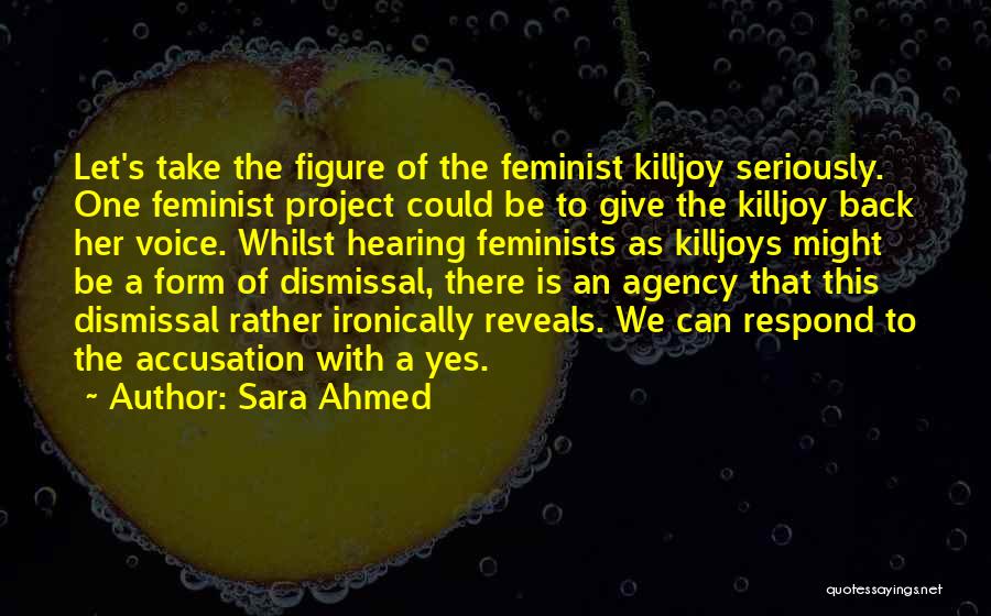Sara Ahmed Quotes: Let's Take The Figure Of The Feminist Killjoy Seriously. One Feminist Project Could Be To Give The Killjoy Back Her