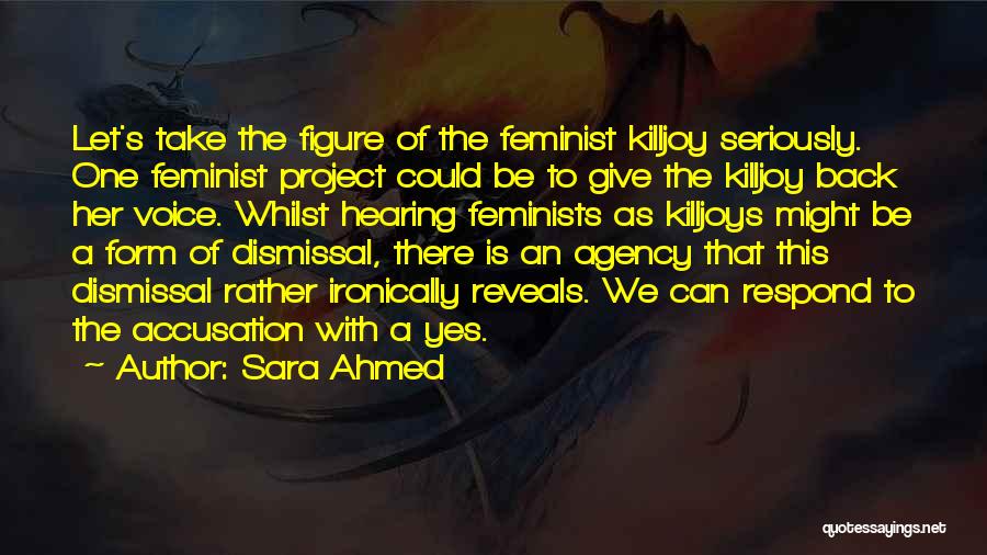 Sara Ahmed Quotes: Let's Take The Figure Of The Feminist Killjoy Seriously. One Feminist Project Could Be To Give The Killjoy Back Her