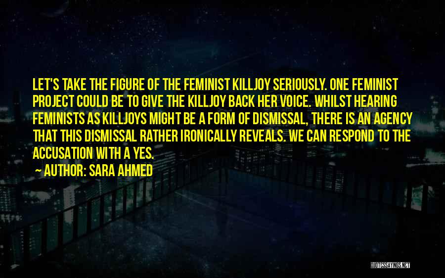 Sara Ahmed Quotes: Let's Take The Figure Of The Feminist Killjoy Seriously. One Feminist Project Could Be To Give The Killjoy Back Her