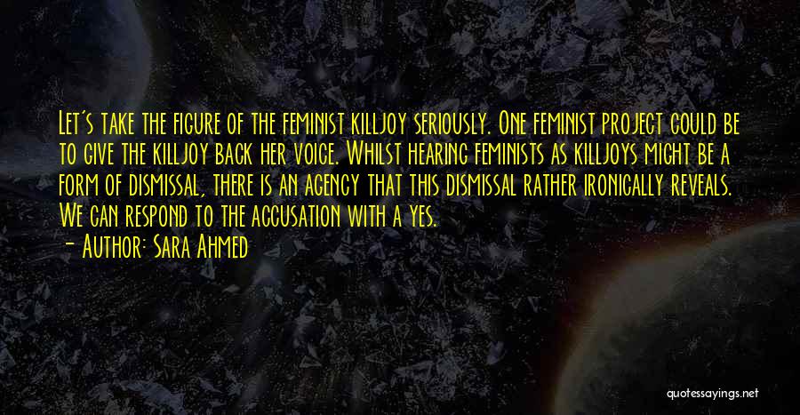 Sara Ahmed Quotes: Let's Take The Figure Of The Feminist Killjoy Seriously. One Feminist Project Could Be To Give The Killjoy Back Her