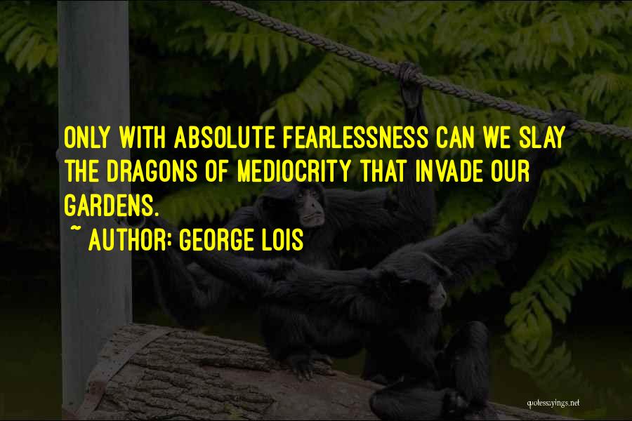 George Lois Quotes: Only With Absolute Fearlessness Can We Slay The Dragons Of Mediocrity That Invade Our Gardens.