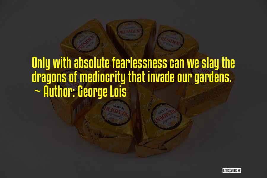 George Lois Quotes: Only With Absolute Fearlessness Can We Slay The Dragons Of Mediocrity That Invade Our Gardens.